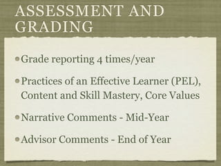 ASSESSMENT AND
GRADING
Grade reporting 4 times/year

Practices of an Effective Learner (PEL),
Content and Skill Mastery, Core Values

Narrative Comments - Mid-Year

Advisor Comments - End of Year
 