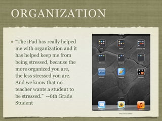 ORGANIZATION

“The iPad has really helped
me with organization and it
has helped keep me from
being stressed, because the
more organized you are,
the less stressed you are.
And we know that no
teacher wants a student to
be stressed.” --6th Grade
Student
                              http://bit.ly/JjMk6J
 