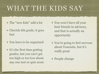 WHAT THE KIDS SAY
The “new kids” add a lot      You won’t have all your
                              best friends in advisory,
Cherish 6th grade, it goes    and that is actually an
fast                          opportunity

You have to be organized      You’re going to feel nervous
                              about Yosemite, but it’s
It’s the first time getting   really great
grades, but you can’t get
too high or too low about     People change
any one test or quiz score
 