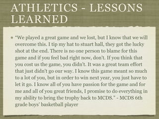 ATHLETICS - LESSONS
LEARNED
“We played a great game and we lost, but I know that we will
overcome this. I tip my hat to stuart hall, they got the lucky
shot at the end. There is no one person to blame for this
game and if you feel bad right now, don't. If you think that
you cost us the game, you didn't. It was a great team effort
that just didn't go our way. I know this game meant so much
to a lot of you, but in order to win next year, you just have to
let it go. I know all of you have passion for the game and for
me and all of you great friends, I promise to do everything in
my ability to bring the trophy back to MCDS.” - MCDS 6th
grade boys’ basketball player
 