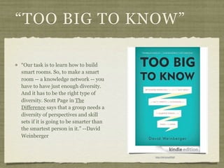 “TOO BIG TO KNOW”

“Our task is to learn how to build
smart rooms. So, to make a smart
room -- a knowledge network -- you
have to have just enough diversity.
And it has to be the right type of
diversity. Scott Page in The
Difference says that a group needs a
diversity of perspectives and skill
sets if it is going to be smarter than
the smartest person in it.” --David
Weinberger


                                         http://bit.ly/yyGVgE
 