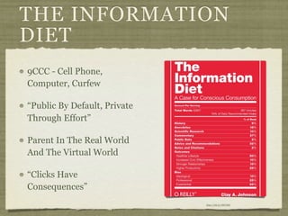 THE INFORMATION
DIET
9CCC - Cell Phone,
Computer, Curfew

“Public By Default, Private
Through Effort”

Parent In The Real World
And The Virtual World

“Clicks Have
Consequences”
                              http://bit.ly/J8tYMZ
 