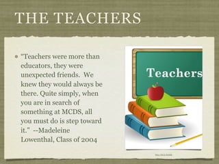 THE TEACHERS

“Teachers were more than
educators, they were
unexpected friends. We
knew they would always be
there. Quite simply, when
you are in search of
something at MCDS, all
you must do is step toward
it.” --Madeleine
Lowenthal, Class of 2004

                             http://bit.ly/K2tfZk
 