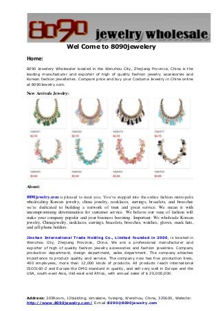Address: 303Room, 13building, ximalane, Yueqing, Wenzhou, China, 325600, Website:
http://www.8090jewelry.com/ E-mail:8090@8090jewelry.com
Wel Come to 8090jewelery
Home:
8090 Jewelery Wholesaler located in the Wenzhou City, Zhejiang Province, China is the
leading manufacturer and exporter of high of quality fashion jewelry accessories and
Korean fashion jewelleries. Compare price and buy your Costume Jewelry in China online
at 8090Jewelry.com.
New Arrivals Jewelry:
About:
8090jewelry.com is pleased to meet you. You’ve stepped into the online fashion metropolis
wholesaling Korean jewelry, china jewelry, necklaces, earrings, bracelets, and brooches
we’re dedicated to building a network of trust and great service. We mean it with
uncompromising determination for customer service. We believe our vane of fashion will
make your company popular and your business booming. Important: We wholesale Korean
jewelry, Chinajewelry, necklaces, earrings, bracelets, brooches, watches, gloves, mask hats,
and cell phone holders.
Jinshan International Trade Holding Co., Limited founded in 2006, is located in
Wenzhou City, Zhejiang Province, China. We are a professional manufacturer and
exporter of high of quality fashion jewelry accessories and fashion jewelries. Company
production department, design department, sales department. The company attaches
importance to product quality and service. The company now has five production lines,
400 employees, more than 12,000 kinds of products. All products reach international
ISO3160-2 and Europe the DMG standard in quality, and sell very well in Europe and the
USA, south-east Asia, mid-east and Africa, with annual sales of $ 20,000,000.
 