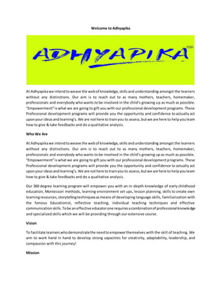 Welcome to Adhyapika
At Adhyapikawe intendtoweave the webof knowledge,skillsandunderstanding amongst the learners
without any distinctions. Our aim is to reach out to as many mothers, teachers, homemaker,
professionals and everybody who wants to be involved in the child’s growing up as much as possible.
“Empowerment”iswhat we are going to gift you with our professional development programs. These
Professional development programs will provide you the opportunity and confidence to actually act
uponyour ideasandlearning’s.We are nothere to trainyou to assess,butwe are here to helpyoulearn
how to give & take feedbacks and do a qualitative analysis.
Who We Are
At Adhyapikawe intendtoweave the webof knowledge,skillsandunderstanding amongst the learners
without any distinctions. Our aim is to reach out to as many mothers, teachers, homemaker,
professionals and everybody who wants to be involved in the child’s growing up as much as possible.
“Empowerment”iswhat we are going to gift you with our professional development programs. These
Professional development programs will provide you the opportunity and confidence to actually act
uponyour ideasandlearning’s.We are nothere to trainyou to assess,butwe are here to helpyoulearn
how to give & take feedbacks and do a qualitative analysis.
Our 360 degree learning program will empower you with an in-depth knowledge of early childhood
education, Montessori methods, learning environment set ups, lesson planning, skills to create own
learningresources,storytellingtechniquesasmeans of developing language skills, familiarization with
the famous Educationist, reflective teaching, individual teaching techniques and effective
communicationskills.Tobe aneffective educatorone requiresacombinationof professional knowledge
and specialized skills which we will be providing through our extensive course.
Vision
To facilitate learnerswhodemonstratethe needtoempowerthemselves with the skill of teaching. We
aim to work hand in hand to develop strong capacities for creativity, adaptability, leadership, and
compassion with this journey!
Mission
 