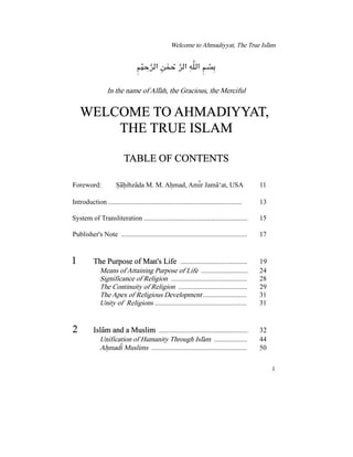 Welcome to Ahmadiyyat, The True Islam−
ÁÎYj»A ÅÀY j»A É¼»A ÁnIê æ êì ê Ð æ ì ê
Õ
ê æ ê
In the name of Allah, the Gracious, the Merciful−
WELCOME TO AHMADIYYAT,
THE TRUE ISLAM
TABLE OF CONTENTS
Foreword: Sahibzada M. M. Ahmad, Amir Jama‘at, USA 11± − ± − ± − −
Introduction ............................................................................. 13
System of Transliteration ............................................................ 15
Publisher's Note ......................................................................... 17
1 ..................................... 19The Purpose of Man's Life
Means of Attaining Purpose of Life ........................... 24
Significance of Religion ............................................ 28
The Continuity of Religion ........................................ 29
......................... 31The Apex of Religious Development
..................................................... 31Unity of Religions
2 ................................................. 32Islam and a Muslim−
Unification of Humanity Through Islam ................... 44−
....................................................... 50Ahmadi Muslims± −
1
 