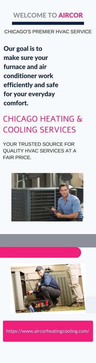 Our goal is to
make sure your
furnace and air
conditioner work
efficiently and safe
for your everyday
comfort.
WELCOME TO AIRCOR
https://www.aircorheatingcooling.com/
CHICAGO HEATING &
COOLING SERVICES
YOUR TRUSTED SOURCE FOR
QUALITY HVAC SERVICES AT A
FAIR PRICE.
CHICAGO'S PREMIER HVAC SERVICE
 
