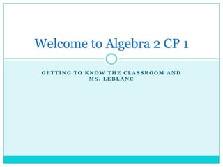 Getting to know the classroom and Ms. LeBlanc Welcome to Algebra 2 CP 1 