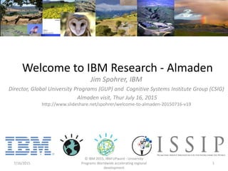 Welcome to IBM Research - Almaden
Jim Spohrer, IBM
Director, Global University Programs (GUP) and Cognitive Systems Institute Group (CSIG)
Almaden visit, Thur July 16, 2015
http://www.slideshare.net/spohrer/welcome-to-almaden-20150716-v19
7/16/2015
© IBM 2015, IBM UPward - University
Programs Worldwide accelerating regional
development
1
 