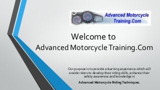 Welcome to
Advanced Motorcycle Training.Com

        Our purpose is to provide a learning experience which will
        enable riders to develop their riding skills, enhance their
                  safety awareness and knowledge in
               Advanced Motorcycle Riding Techniques.
 