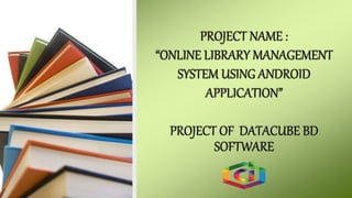 PROJECT NAME :
“ONLINE LIBRARY MANAGEMENT
SYSTEM USING ANDROID
APPLICATION”
PROJECT OF DATACUBE BD
SOFTWARE
 