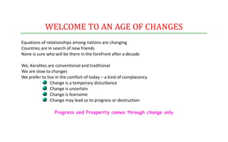 WELCOME TO AN AGE OF CHANGES
Equations of relationships among nations are changing
Countries are in search of new friends
None is sure who will be there in the forefront after a decade

We, Keralites are conventional and traditional
We are slow to changes
We prefer to live in the comfort of today – a kind of complacency
               Change is a temporary disturbance
               Change is uncertain
               Change is fearsome
               Change may lead us to progress or destruction

                 Progress and Prosperity comes through change only
 