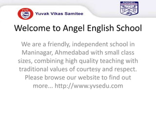 Welcome to Angel English School We are a friendly, independent school in Maninagar, Ahmedabad with small class sizes, combining high quality teaching with traditional values of courtesy and respect. Please browse our website to find out more... http://www.yvsedu.com 