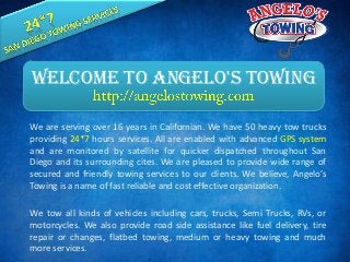 We are serving over 16 years in Californian. We have 50 heavy tow trucks
providing 24*7 hours services. All are enabled with advanced GPS system
and are monitored by satellite for quicker dispatched throughout San
Diego and its surrounding cites. We are pleased to provide wide range of
secured and friendly towing services to our clients. We believe, Angelo’s
Towing is a name of fast reliable and cost effective organization.
We tow all kinds of vehicles including cars, trucks, Semi Trucks, RVs, or
motorcycles. We also provide road side assistance like fuel delivery, tire
repair or changes, flatbed towing, medium or heavy towing and much
more services.
Welcome To Angelo's Towing
 