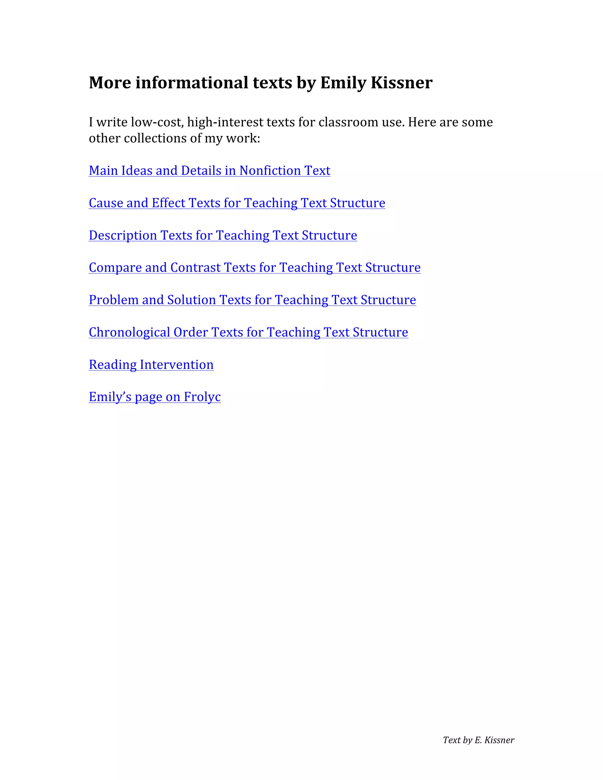 Text	
  by	
  E.	
  Kissner	
  
More	
  informational	
  texts	
  by	
  Emily	
  Kissner	
  
	
  
I	
  write	
  low-­‐cost,	
  high-­‐interest	
  texts	
  for	
  classroom	
  use.	
  Here	
  are	
  some	
  
other	
  collections	
  of	
  my	
  work:	
  
	
  
Main	
  Ideas	
  and	
  Details	
  in	
  Nonfiction	
  Text	
  
	
  
Cause	
  and	
  Effect	
  Texts	
  for	
  Teaching	
  Text	
  Structure	
  
	
  
Description	
  Texts	
  for	
  Teaching	
  Text	
  Structure	
  
	
  
Compare	
  and	
  Contrast	
  Texts	
  for	
  Teaching	
  Text	
  Structure	
  
	
  
Problem	
  and	
  Solution	
  Texts	
  for	
  Teaching	
  Text	
  Structure	
  
	
  
Chronological	
  Order	
  Texts	
  for	
  Teaching	
  Text	
  Structure	
  
	
  
Reading	
  Intervention	
  
	
  	
  
Emily’s	
  page	
  on	
  Frolyc	
  
	
  
	
  
	
  
	
  
	
  
	
  
	
  
	
  
	
  
	
  
 