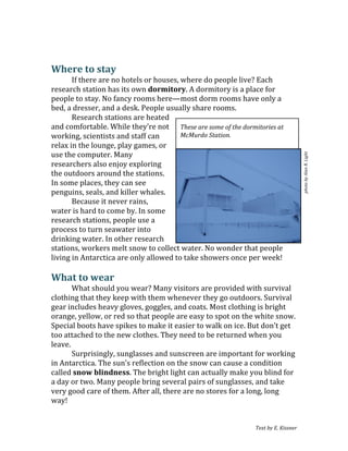 Text	
  by	
  E.	
  Kissner	
  
	
  
	
  
Where	
  to	
  stay	
  
If	
  there	
  are	
  no	
  hotels	
  or	
  houses,	
  where	
  do	
  people	
  live?	
  Each	
  
research	
  station	
  has	
  its	
  own	
  dormitory.	
  A	
  dormitory	
  is	
  a	
  place	
  for	
  
people	
  to	
  stay.	
  No	
  fancy	
  rooms	
  here—most	
  dorm	
  rooms	
  have	
  only	
  a	
  
bed,	
  a	
  dresser,	
  and	
  a	
  desk.	
  People	
  usually	
  share	
  rooms.	
  
Research	
  stations	
  are	
  heated	
  
and	
  comfortable.	
  While	
  they’re	
  not	
  
working,	
  scientists	
  and	
  staff	
  can	
  
relax	
  in	
  the	
  lounge,	
  play	
  games,	
  or	
  
use	
  the	
  computer.	
  Many	
  
researchers	
  also	
  enjoy	
  exploring	
  
the	
  outdoors	
  around	
  the	
  stations.	
  
In	
  some	
  places,	
  they	
  can	
  see	
  
penguins,	
  seals,	
  and	
  killer	
  whales.	
  
Because	
  it	
  never	
  rains,	
  
water	
  is	
  hard	
  to	
  come	
  by.	
  In	
  some	
  
research	
  stations,	
  people	
  use	
  a	
  
process	
  to	
  turn	
  seawater	
  into	
  
drinking	
  water.	
  In	
  other	
  research	
  
stations,	
  workers	
  melt	
  snow	
  to	
  collect	
  water.	
  No	
  wonder	
  that	
  people	
  
living	
  in	
  Antarctica	
  are	
  only	
  allowed	
  to	
  take	
  showers	
  once	
  per	
  week!	
  
	
  
What	
  to	
  wear	
  
What	
  should	
  you	
  wear?	
  Many	
  visitors	
  are	
  provided	
  with	
  survival	
  
clothing	
  that	
  they	
  keep	
  with	
  them	
  whenever	
  they	
  go	
  outdoors.	
  Survival	
  
gear	
  includes	
  heavy	
  gloves,	
  goggles,	
  and	
  coats.	
  Most	
  clothing	
  is	
  bright	
  
orange,	
  yellow,	
  or	
  red	
  so	
  that	
  people	
  are	
  easy	
  to	
  spot	
  on	
  the	
  white	
  snow.	
  
Special	
  boots	
  have	
  spikes	
  to	
  make	
  it	
  easier	
  to	
  walk	
  on	
  ice.	
  But	
  don’t	
  get	
  
too	
  attached	
  to	
  the	
  new	
  clothes.	
  They	
  need	
  to	
  be	
  returned	
  when	
  you	
  
leave.	
  
Surprisingly,	
  sunglasses	
  and	
  sunscreen	
  are	
  important	
  for	
  working	
  
in	
  Antarctica.	
  The	
  sun’s	
  reflection	
  on	
  the	
  snow	
  can	
  cause	
  a	
  condition	
  
called	
  snow	
  blindness.	
  The	
  bright	
  light	
  can	
  actually	
  make	
  you	
  blind	
  for	
  
a	
  day	
  or	
  two.	
  Many	
  people	
  bring	
  several	
  pairs	
  of	
  sunglasses,	
  and	
  take	
  
very	
  good	
  care	
  of	
  them.	
  After	
  all,	
  there	
  are	
  no	
  stores	
  for	
  a	
  long,	
  long	
  
way!	
  
These	
  are	
  some	
  of	
  the	
  dormitories	
  at	
  
McMurdo	
  Station.	
  
photo	
  by	
  Alan	
  R.	
  Light	
  
 