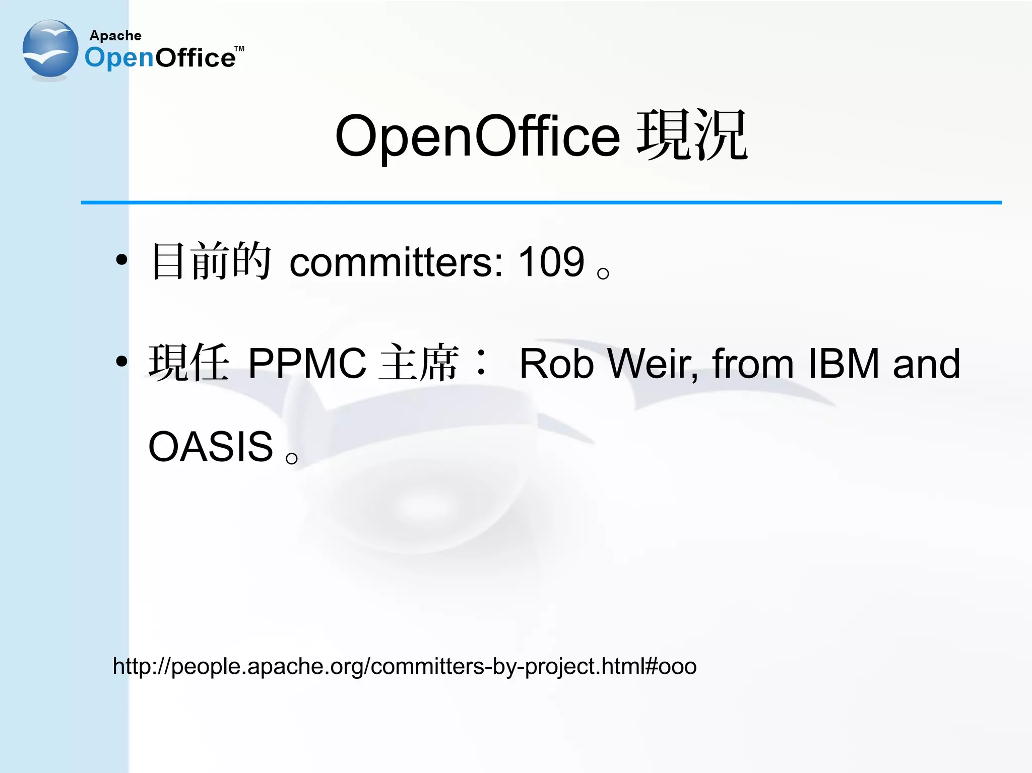 OpenOffice 現況
●
    目前的 committers: 109 。

●
    現任 PPMC 主席： Rob Weir, from IBM and

    OASIS 。




http://people.apache.org/committers-by-project.html#ooo
 