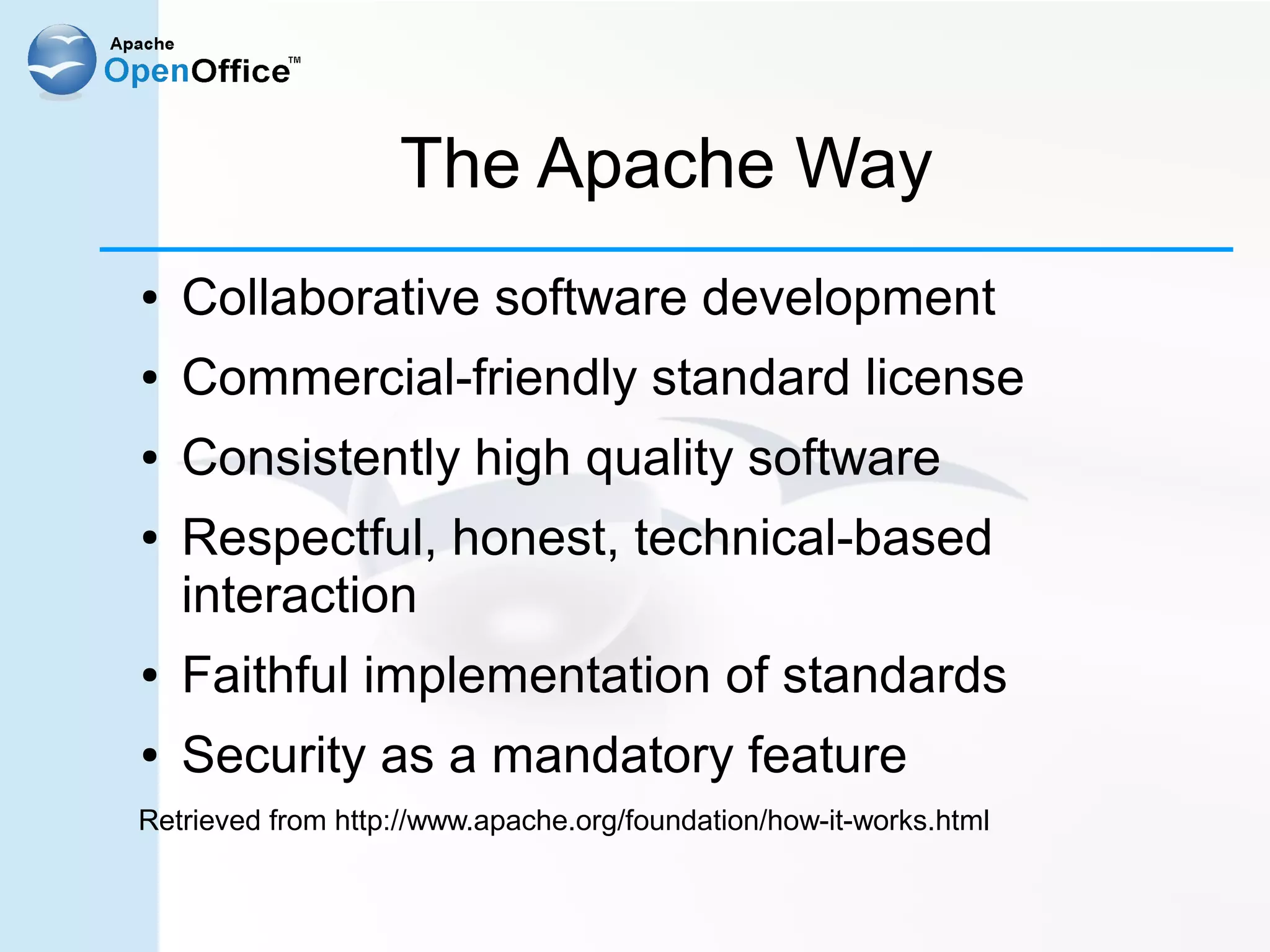 The Apache Way
●   Collaborative software development
●   Commercial-friendly standard license
●   Consistently high quality software
●   Respectful, honest, technical-based
    interaction
●   Faithful implementation of standards
●   Security as a mandatory feature
Retrieved from http://www.apache.org/foundation/how-it-works.html
 