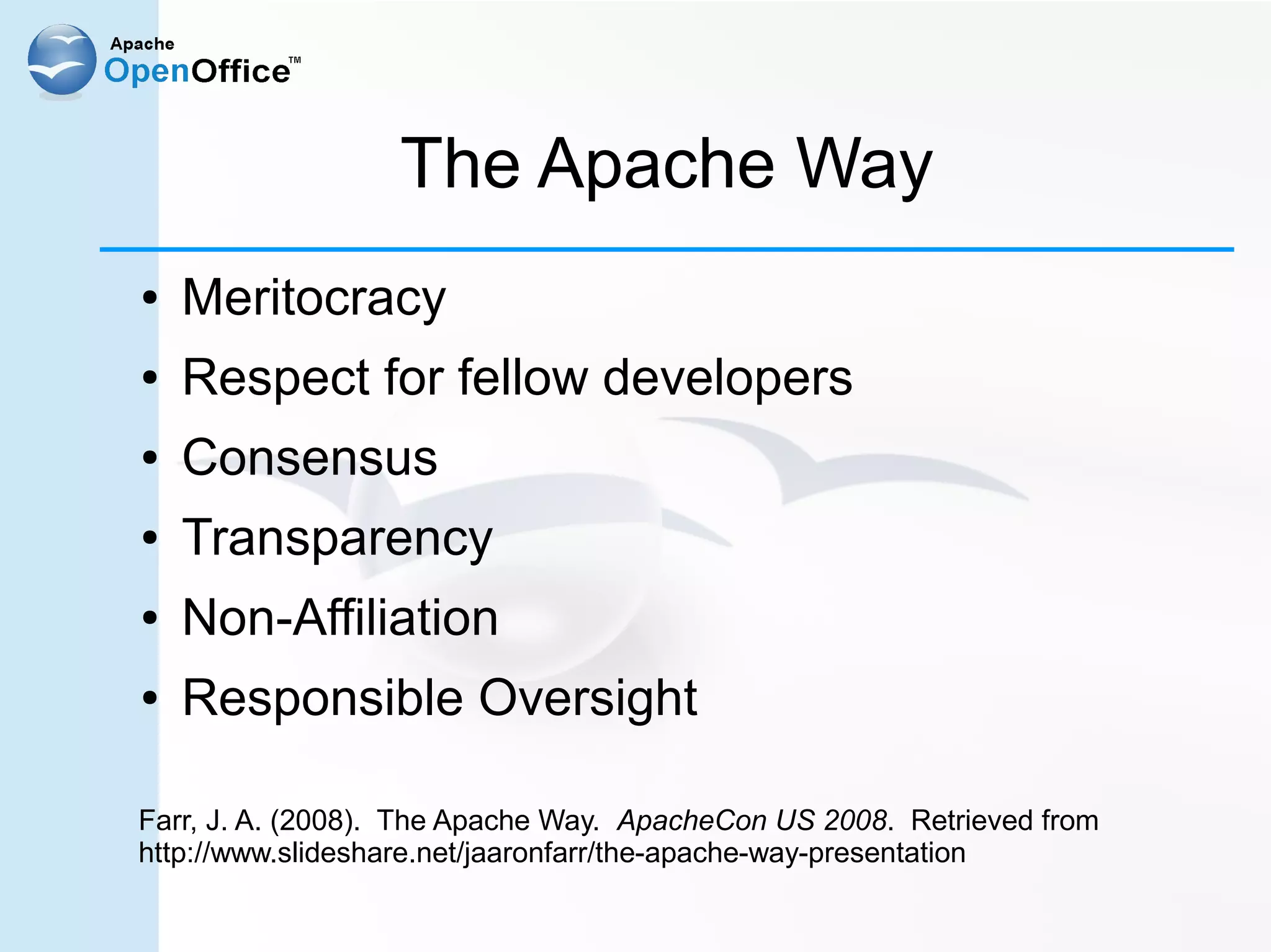 The Apache Way
●   Meritocracy
●   Respect for fellow developers
●   Consensus
●   Transparency
●   Non-Affiliation
●   Responsible Oversight

Farr, J. A. (2008). The Apache Way. ApacheCon US 2008. Retrieved from
http://www.slideshare.net/jaaronfarr/the-apache-way-presentation
 