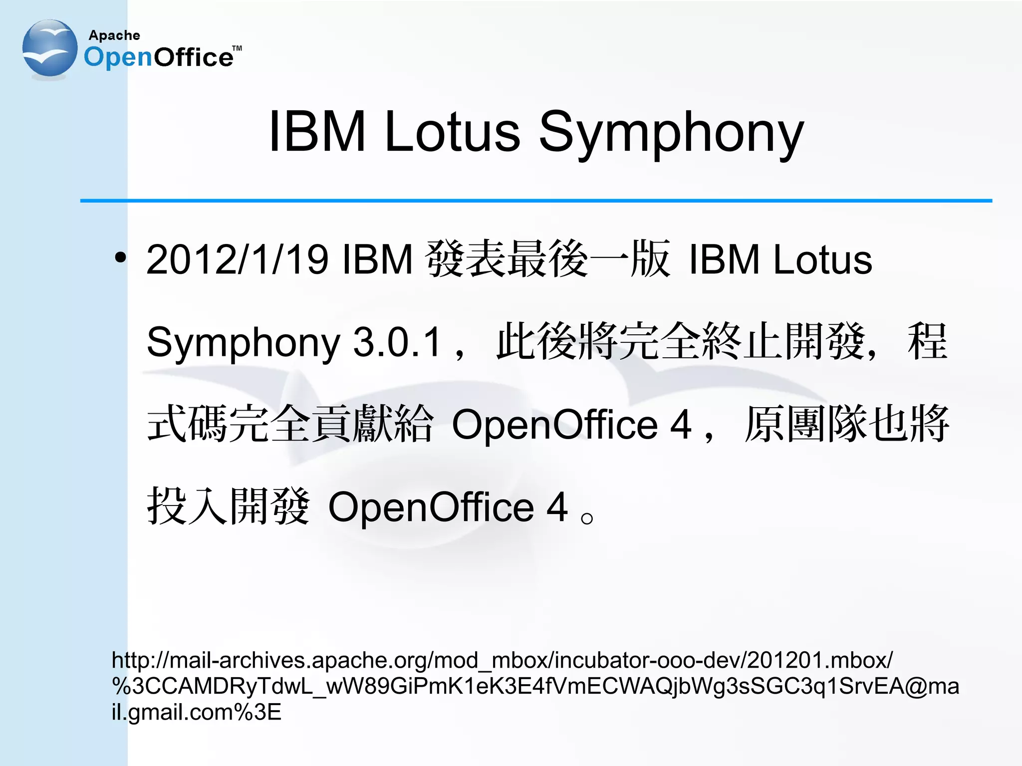 IBM Lotus Symphony
●
    2012/1/19 IBM 發表最後一版 IBM Lotus

    Symphony 3.0.1 ，此後將完全終止開發，程

    式碼完全貢獻給 OpenOffice 4 ，原團隊也將

    投入開發 OpenOffice 4 。


http://mail-archives.apache.org/mod_mbox/incubator-ooo-dev/201201.mbox/
%3CCAMDRyTdwL_wW89GiPmK1eK3E4fVmECWAQjbWg3sSGC3q1SrvEA@ma
il.gmail.com%3E
 