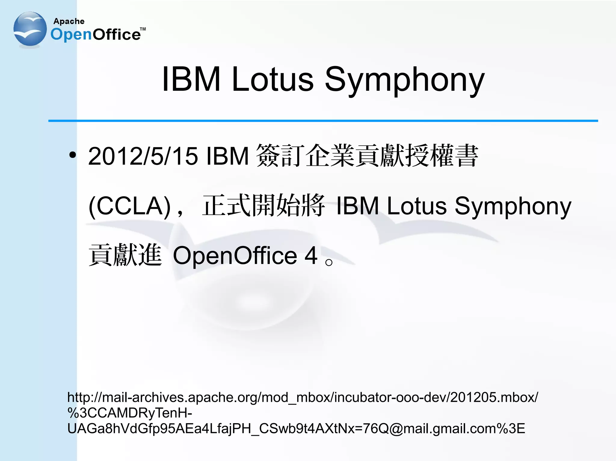 IBM Lotus Symphony
●
    2012/5/15 IBM 簽訂企業貢獻授權書

    (CCLA) ，正式開始將 IBM Lotus Symphony

    貢獻進 OpenOffice 4 。




http://mail-archives.apache.org/mod_mbox/incubator-ooo-dev/201205.mbox/
%3CCAMDRyTenH-
UAGa8hVdGfp95AEa4LfajPH_CSwb9t4AXtNx=76Q@mail.gmail.com%3E
 