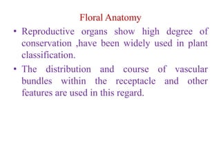 Floral Anatomy
• Reproductive organs show high degree of
conservation ,have been widely used in plant
classification.
• The distribution and course of vascular
bundles within the receptacle and other
features are used in this regard.
 