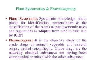 Plant Systematics & Pharmacognosy
• Plant Systematics-Systematic knowledge about
plants for identification, nomenclature & the
classification of the plants as par taxonomic rules
and regulations as adopted from time to time laid
by ICBN
• Pharmacognosy-It is the objective study of the
crude drugs of animal, vegetable and mineral
origin, treated scientifically. Crude drugs are the
naturally obtained substances not having been
compounded or mixed with the other substances
 