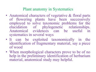 Plant anatomy in Systematics
• Anatomical characters of vegetative & floral parts
of flowering plants have been successively
employed to solve taxonomic problems for the
elucidation of phylogenetic relationships.
Anatomical evidences can be useful in
systematics in several ways
• It can be exploited taxonomically in the
identification of fragmentary material, say a piece
of wood
• When morphological characters prove to be of no
help in the preliminary identification of herbarium
material, anatomical study may helpful.
 
