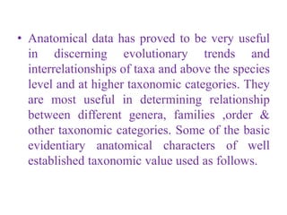 • Anatomical data has proved to be very useful
in discerning evolutionary trends and
interrelationships of taxa and above the species
level and at higher taxonomic categories. They
are most useful in determining relationship
between different genera, families ,order &
other taxonomic categories. Some of the basic
evidentiary anatomical characters of well
established taxonomic value used as follows.
 