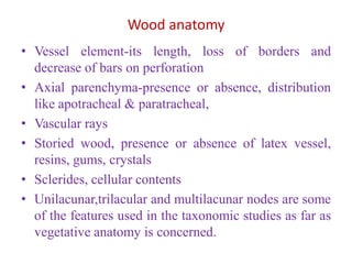 Wood anatomy
• Vessel element-its length, loss of borders and
decrease of bars on perforation
• Axial parenchyma-presence or absence, distribution
like apotracheal & paratracheal,
• Vascular rays
• Storied wood, presence or absence of latex vessel,
resins, gums, crystals
• Sclerides, cellular contents
• Unilacunar,trilacular and multilacunar nodes are some
of the features used in the taxonomic studies as far as
vegetative anatomy is concerned.
 