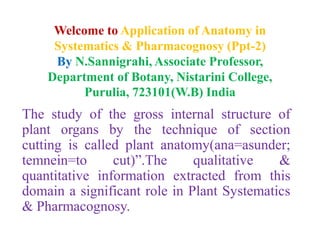Welcome to Application of Anatomy in
Systematics & Pharmacognosy (Ppt-2)
By N.Sannigrahi, Associate Professor,
Department of Botany, Nistarini College,
Purulia, 723101(W.B) India
The study of the gross internal structure of
plant organs by the technique of section
cutting is called plant anatomy(ana=asunder;
temnein=to cut)”.The qualitative &
quantitative information extracted from this
domain a significant role in Plant Systematics
& Pharmacognosy.
 