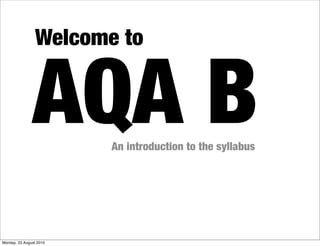 Welcome to


               AQA B     An introduction to the syllabus




Monday, 23 August 2010
 
