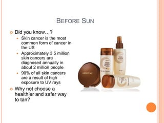 BEFORE SUN
 Did you know…?
 Skin cancer is the most
common form of cancer in
the US
 Approximately 3.5 million
skin cancers are
diagnosed annually in
about 2 million people
 90% of all skin cancers
are a result of high
exposure to UV rays
 Why not choose a
healthier and safer way
to tan?
 