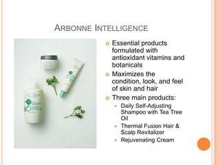 ARBONNE INTELLIGENCE
 Essential products
formulated with
antioxidant vitamins and
botanicals
 Maximizes the
condition, look, and feel
of skin and hair
 Three main products:
 Daily Self-Adjusting
Shampoo with Tea Tree
Oil
 Thermal Fusion Hair &
Scalp Revitalizer
 Rejuvenating Cream
 