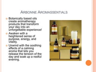 ARBONNE AROMASSENTIALS
 Botanically based oils
create aromatherapy
products that transform
your day into an
unforgettable experience!
 Awaken with a
heightened sense of
purpose, energy, and
vitality.
 Unwind with the soothing
effects of a calming
aroma that lets you
release the tension of the
day and soak up a restful
evening.
 