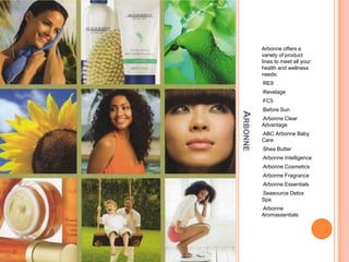 ARBONNE
Arbonne offers a
variety of product
lines to meet all your
health and wellness
needs:
•RE9
•Revelage
•FC5
•Before Sun
•Arbonne Clear
Advantage
•ABC Arbonne Baby
Care
•Shea Butter
•Arbonne Intelligence
•Arbonne Cosmetics
•Arbonne Fragrance
•Arbonne Essentials
•Seasource Detox
Spa
•Arbonne
Aromassentials
 