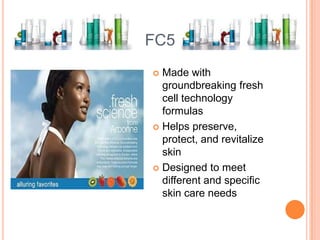 FC5
 Made with
groundbreaking fresh
cell technology
formulas
 Helps preserve,
protect, and revitalize
skin
 Designed to meet
different and specific
skin care needs
 