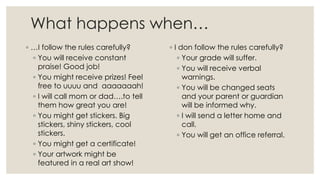 What happens when…
◦ …I follow the rules carefully?
◦ You will receive constant
praise! Good job!
◦ You might receive prizes! Feel
free to uuuu and aaaaaaah!
◦ I will call mom or dad….to tell
them how great you are!
◦ You might get stickers. Big
stickers, shiny stickers, cool
stickers.
◦ You might get a certificate!
◦ Your artwork might be
featured in a real art show!
◦ I don follow the rules carefully?
◦ Your grade will suffer.
◦ You will receive verbal
warnings.
◦ You will be changed seats
and your parent or guardian
will be informed why.
◦ I will send a letter home and
call.
◦ You will get an office referral.
 
