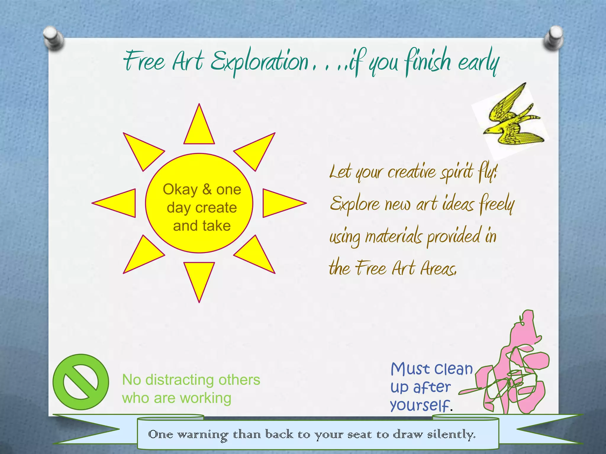 Free Ar t Exploration….if you finish early

                               Let your creative spirit fly!
      Okay & one
      day create               Explore new ar t ideas freely
       and take
                               using materials provided in
                               the Free Ar t Areas.


                                         Must clean
No distracting others
                                         up after
who are working
                                         yourself.
   One warning than back to your seat to draw silently.
 