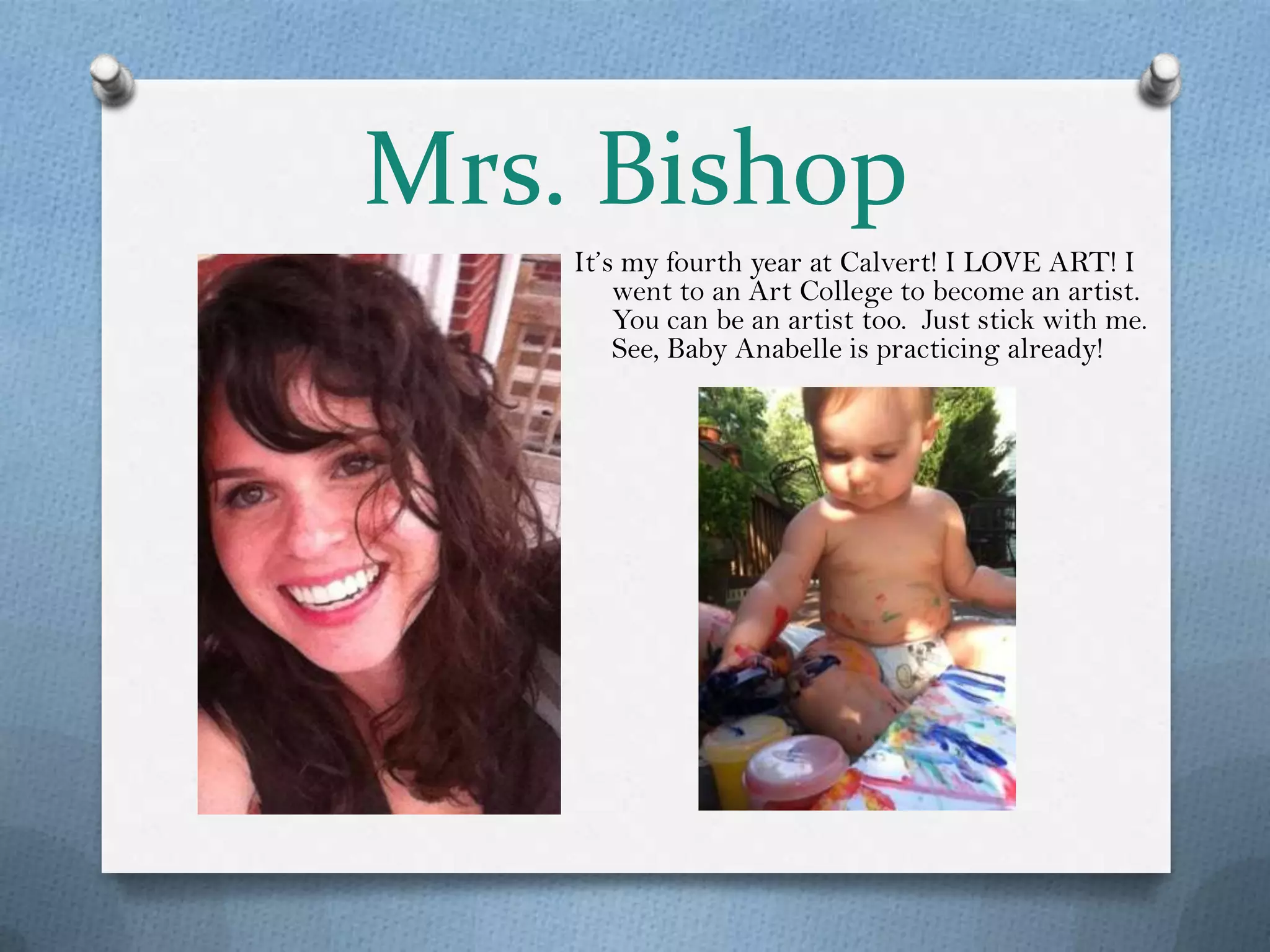 Mrs. Bishop
    It’s my fourth year at Calvert! I LOVE ART! I
        went to an Art College to become an artist.
        You can be an artist too. Just stick with me.
        See, Baby Anabelle is practicing already!
 