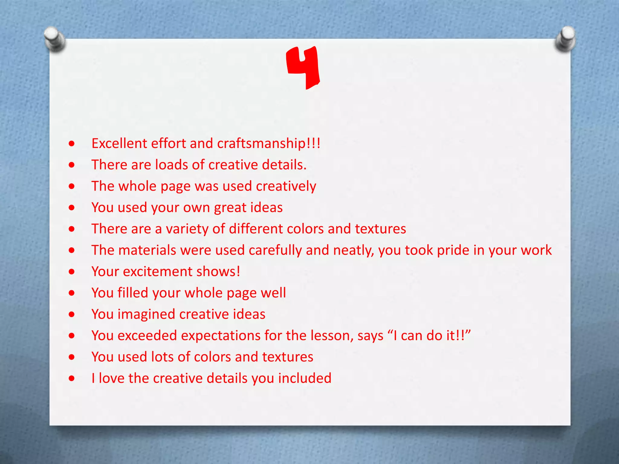 4
Excellent effort and craftsmanship!!!
There are loads of creative details.
The whole page was used creatively
You used your own great ideas
There are a variety of different colors and textures
The materials were used carefully and neatly, you took pride in your work
Your excitement shows!
You filled your whole page well
You imagined creative ideas
You exceeded expectations for the lesson, says “I can do it!!”
You used lots of colors and textures
I love the creative details you included
 