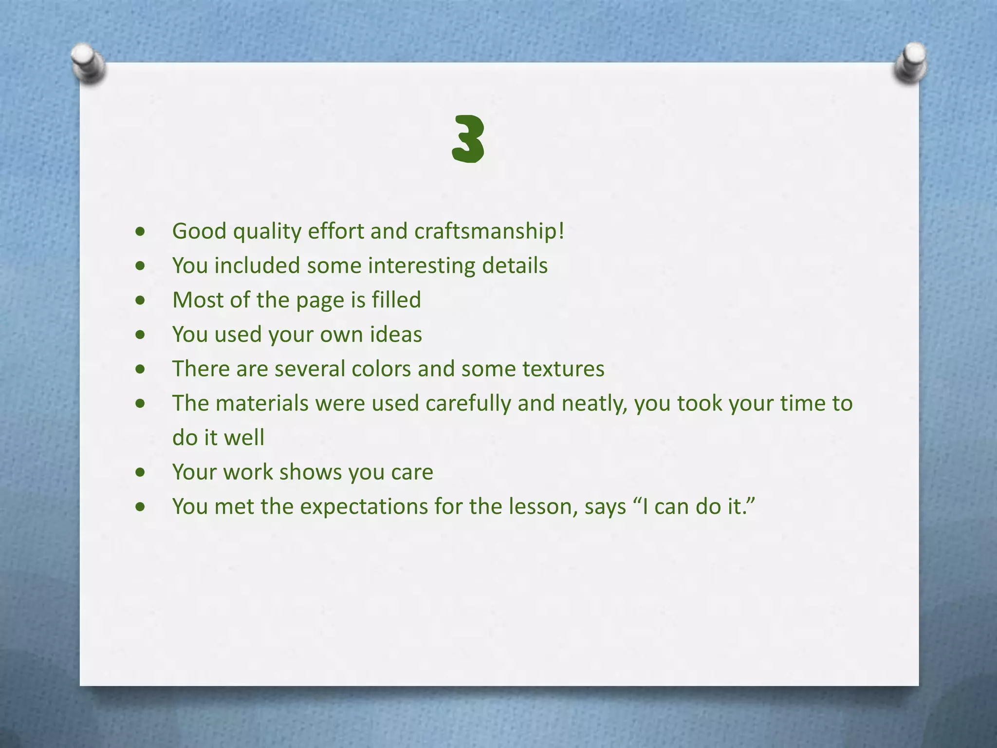3
Good quality effort and craftsmanship!
You included some interesting details
Most of the page is filled
You used your own ideas
There are several colors and some textures
The materials were used carefully and neatly, you took your time to
do it well
Your work shows you care
You met the expectations for the lesson, says “I can do it.”
 