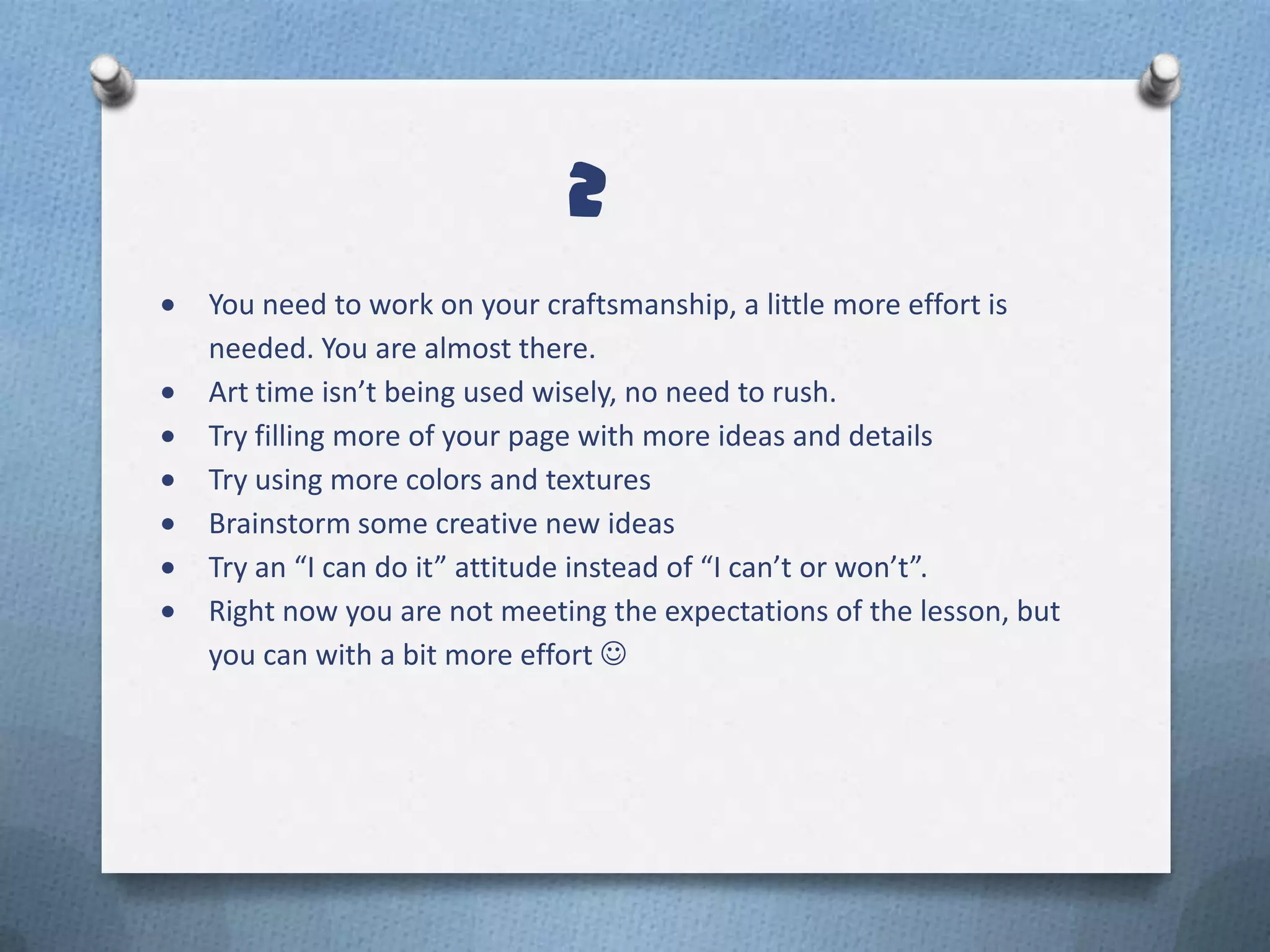 2
You need to work on your craftsmanship, a little more effort is
needed. You are almost there.
Art time isn’t being used wisely, no need to rush.
Try filling more of your page with more ideas and details
Try using more colors and textures
Brainstorm some creative new ideas
Try an “I can do it” attitude instead of “I can’t or won’t”.
Right now you are not meeting the expectations of the lesson, but
you can with a bit more effort 
 