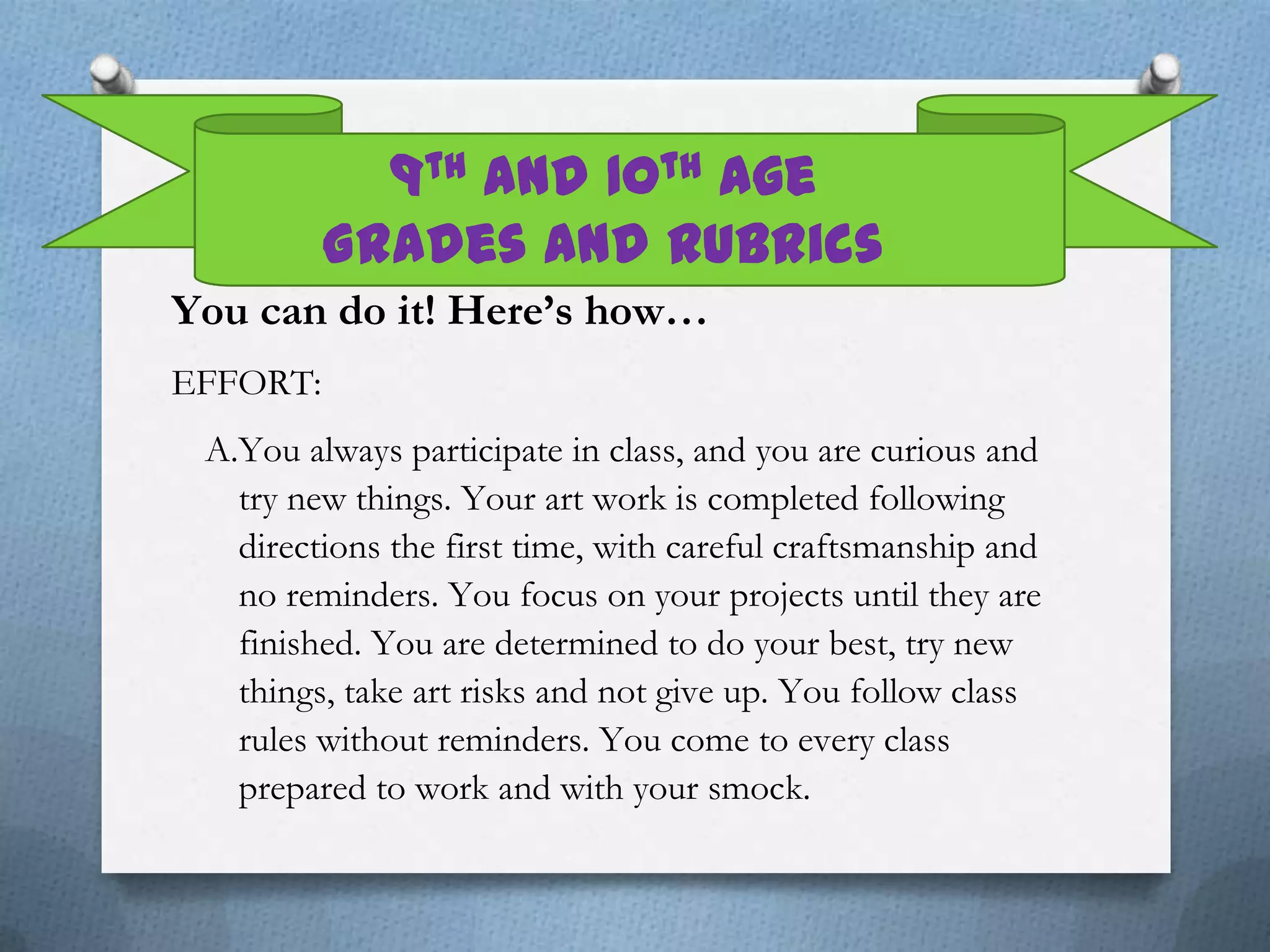 9th and 10th Age
          Grades and Rubrics
You can do it! Here’s how…
EFFORT:
 A.You always participate in class, and you are curious and
   try new things. Your art work is completed following
   directions the first time, with careful craftsmanship and
   no reminders. You focus on your projects until they are
   finished. You are determined to do your best, try new
   things, take art risks and not give up. You follow class
   rules without reminders. You come to every class
   prepared to work and with your smock.
 