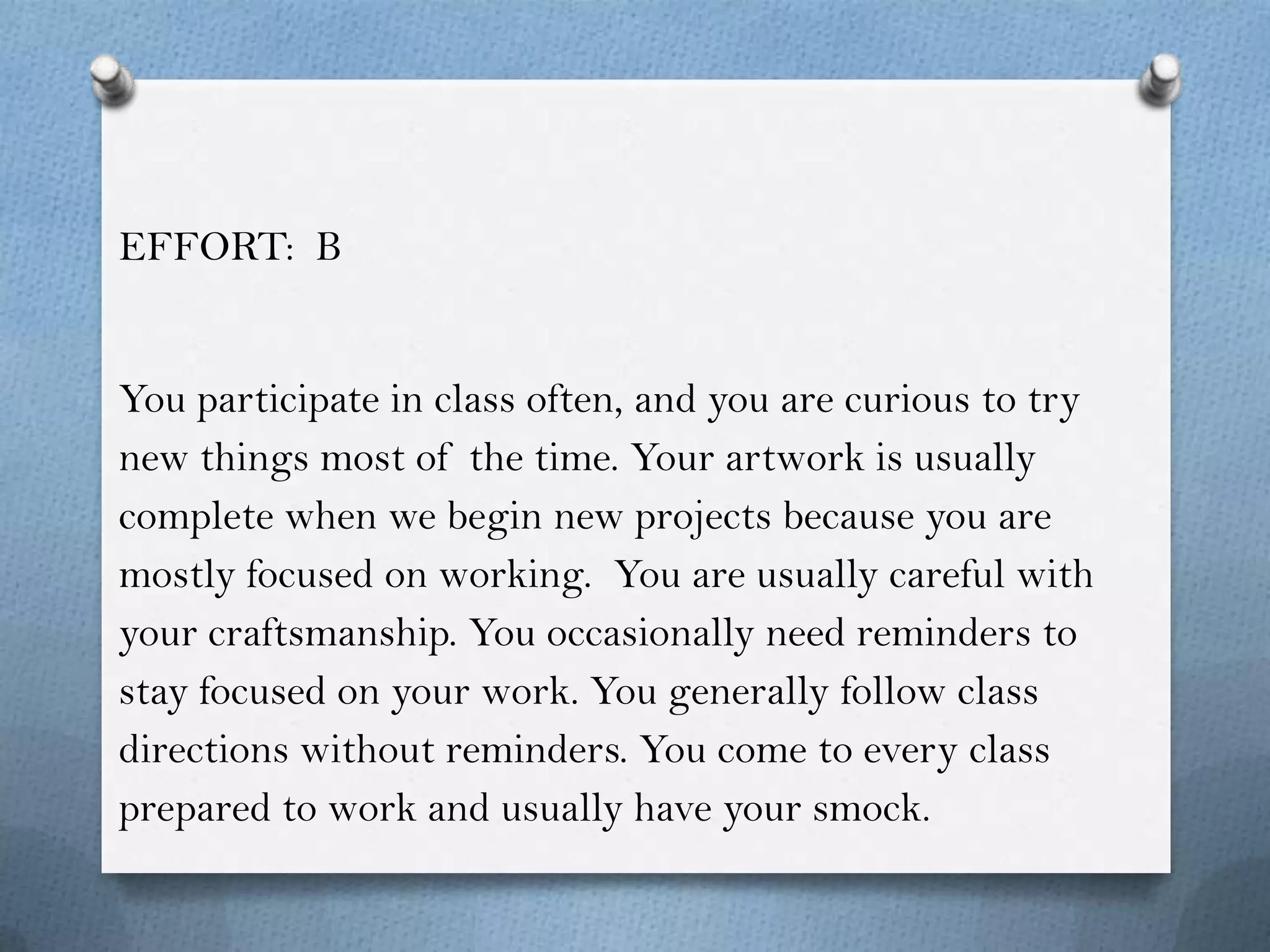 EFFORT: B


You participate in class often, and you are curious to try
new things most of the time. Your artwork is usually
complete when we begin new projects because you are
mostly focused on working. You are usually careful with
your craftsmanship. You occasionally need reminders to
stay focused on your work. You generally follow class
directions without reminders. You come to every class
prepared to work and usually have your smock.
 