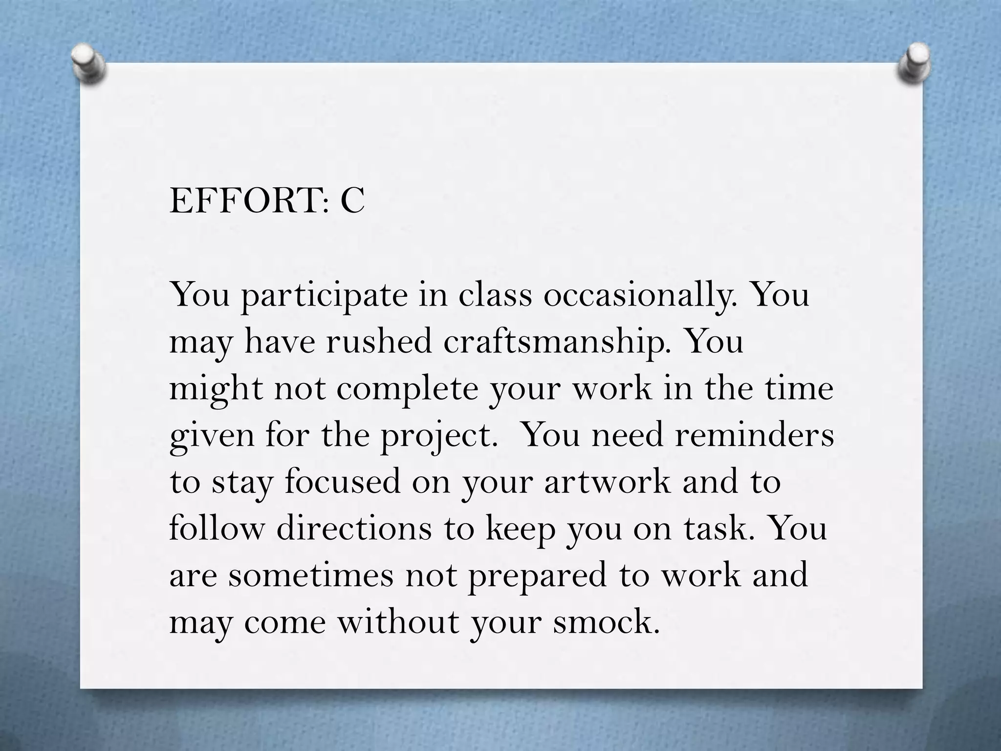 EFFORT: C

You participate in class occasionally. You
may have rushed craftsmanship. You
might not complete your work in the time
given for the project. You need reminders
to stay focused on your artwork and to
follow directions to keep you on task. You
are sometimes not prepared to work and
may come without your smock.
 