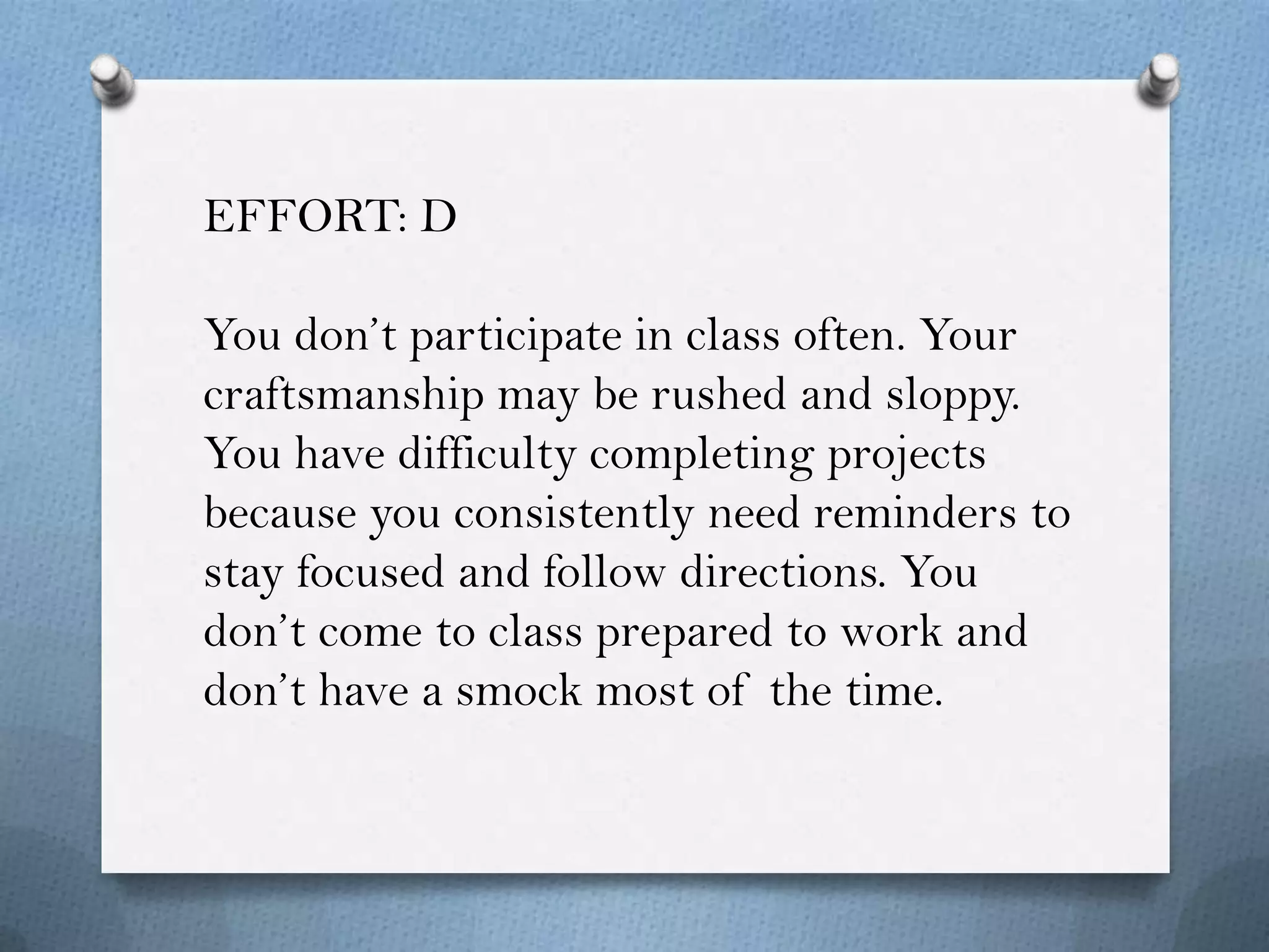 EFFORT: D

You don’t participate in class often. Your
craftsmanship may be rushed and sloppy.
You have difficulty completing projects
because you consistently need reminders to
stay focused and follow directions. You
don’t come to class prepared to work and
don’t have a smock most of the time.
 