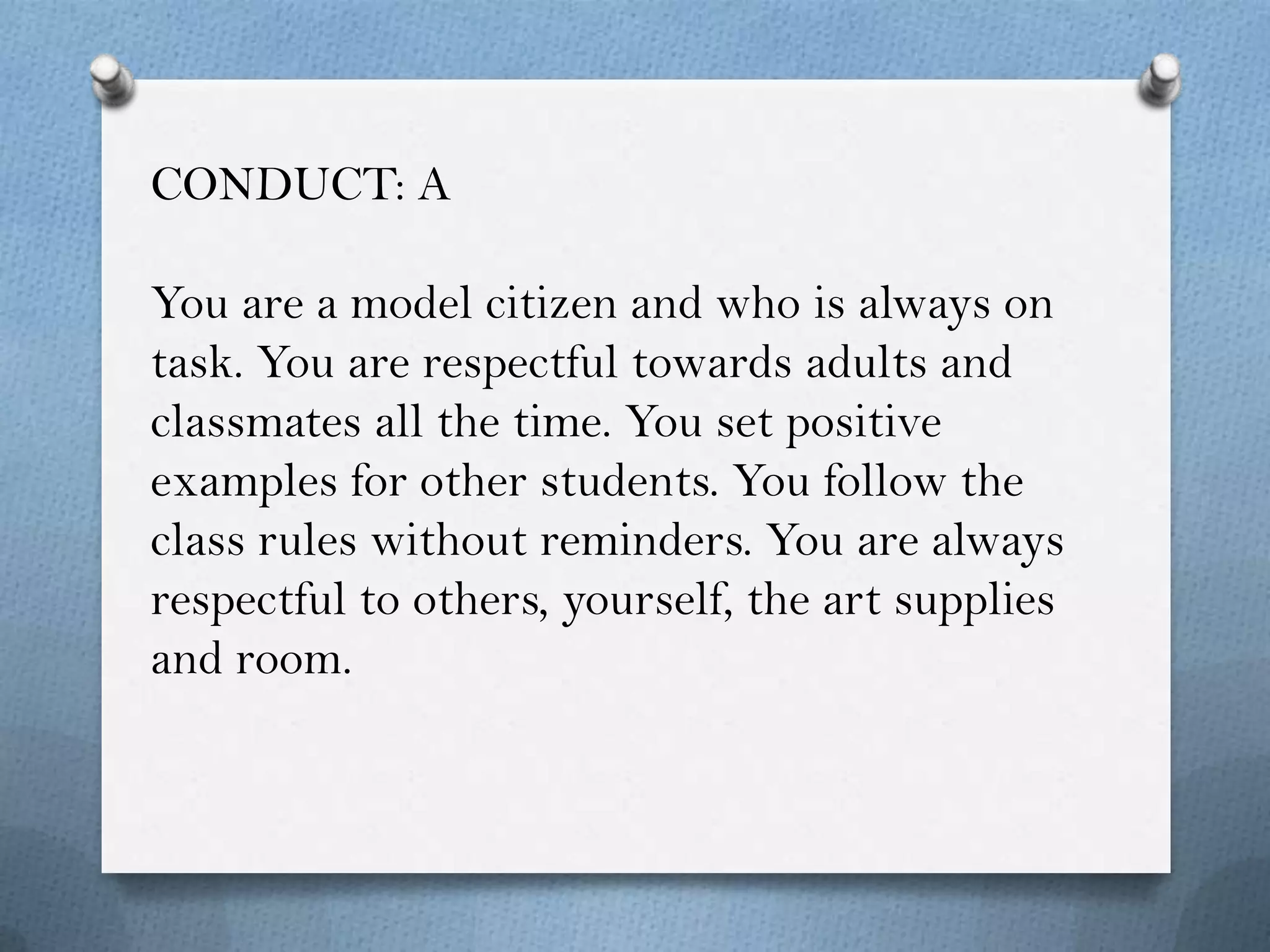 CONDUCT: A

You are a model citizen and who is always on
task. You are respectful towards adults and
classmates all the time. You set positive
examples for other students. You follow the
class rules without reminders. You are always
respectful to others, yourself, the art supplies
and room.
 