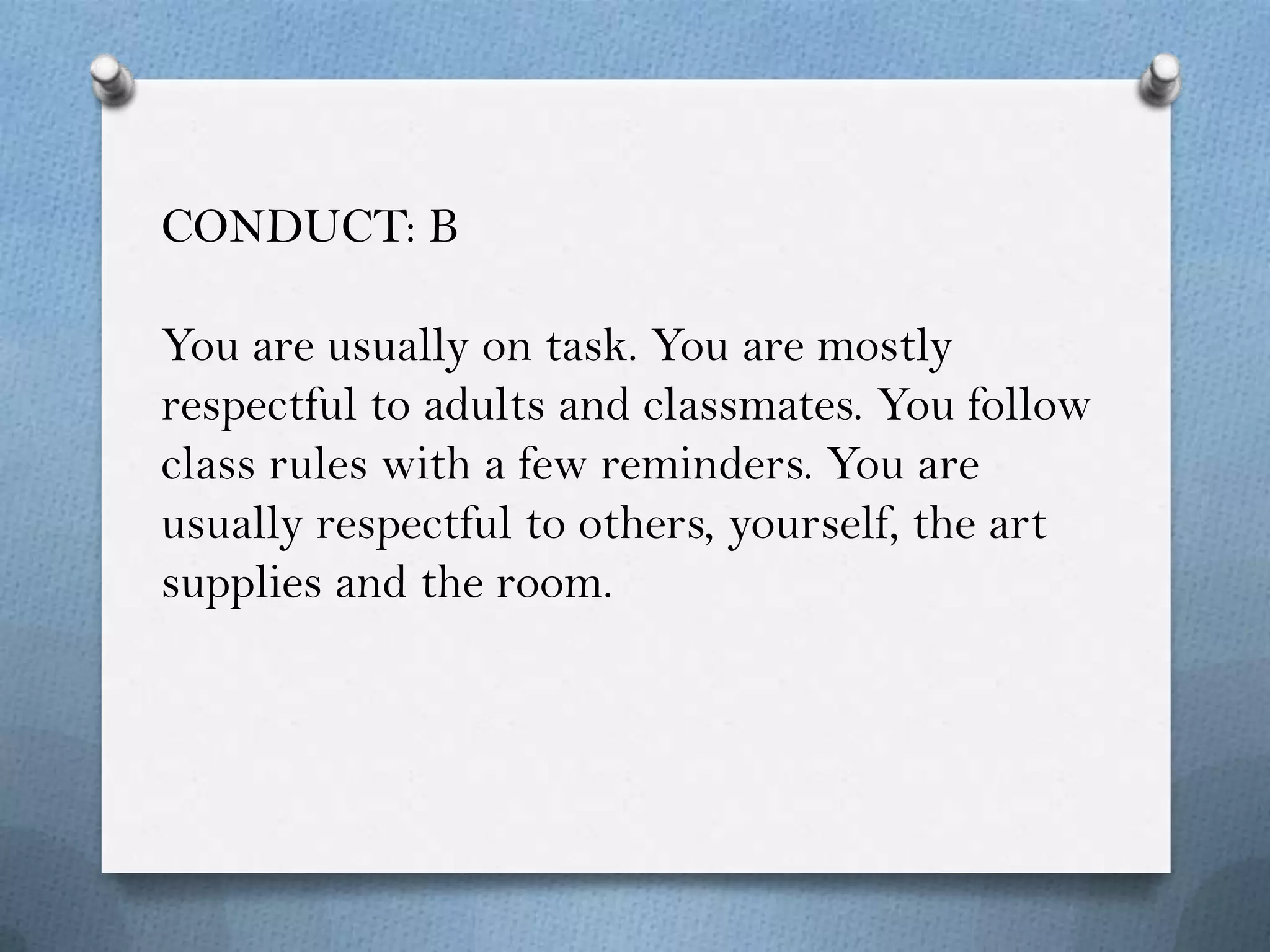 CONDUCT: B

You are usually on task. You are mostly
respectful to adults and classmates. You follow
class rules with a few reminders. You are
usually respectful to others, yourself, the art
supplies and the room.
 