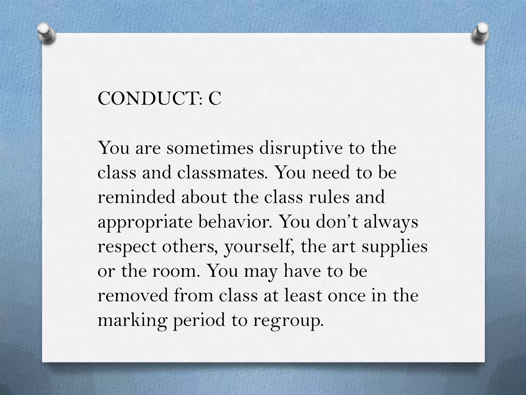 CONDUCT: C

You are sometimes disruptive to the
class and classmates. You need to be
reminded about the class rules and
appropriate behavior. You don’t always
respect others, yourself, the art supplies
or the room. You may have to be
removed from class at least once in the
marking period to regroup.
 